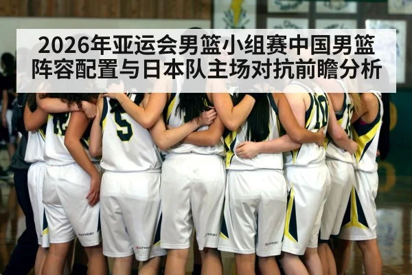 2026年亚运会男篮小组赛中国男篮阵容配置与日本队主场对抗前瞻分析（kaiyun）